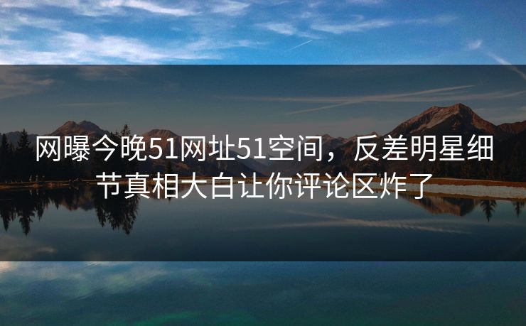 网曝今晚51网址51空间，反差明星细节真相大白让你评论区炸了