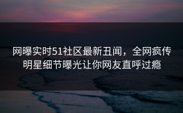 网曝实时51社区最新丑闻，全网疯传明星细节曝光让你网友直呼过瘾