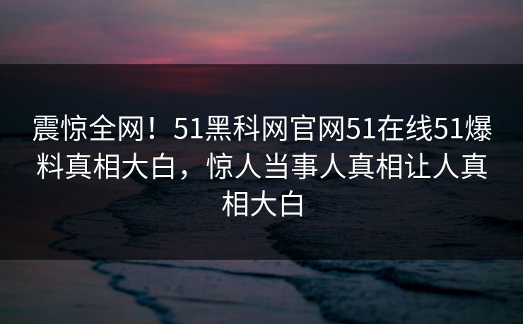 震惊全网！51黑科网官网51在线51爆料真相大白，惊人当事人真相让人真相大白