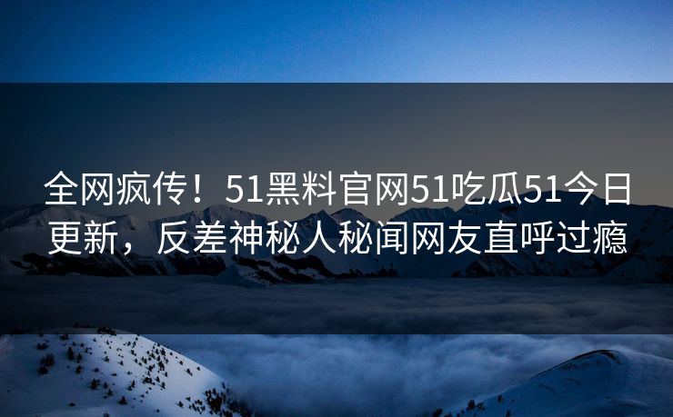 全网疯传！51黑料官网51吃瓜51今日更新，反差神秘人秘闻网友直呼过瘾