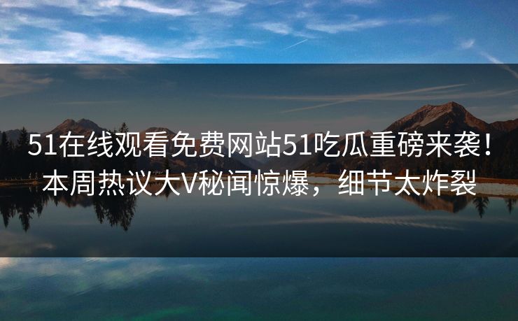 51在线观看免费网站51吃瓜重磅来袭！本周热议大V秘闻惊爆，细节太炸裂