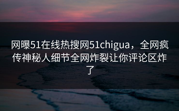 网曝51在线热搜网51chigua，全网疯传神秘人细节全网炸裂让你评论区炸了