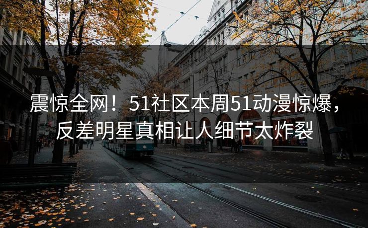 震惊全网！51社区本周51动漫惊爆，反差明星真相让人细节太炸裂