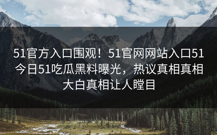 51官方入口围观！51官网网站入口51今日51吃瓜黑料曝光，热议真相真相大白真相让人瞠目