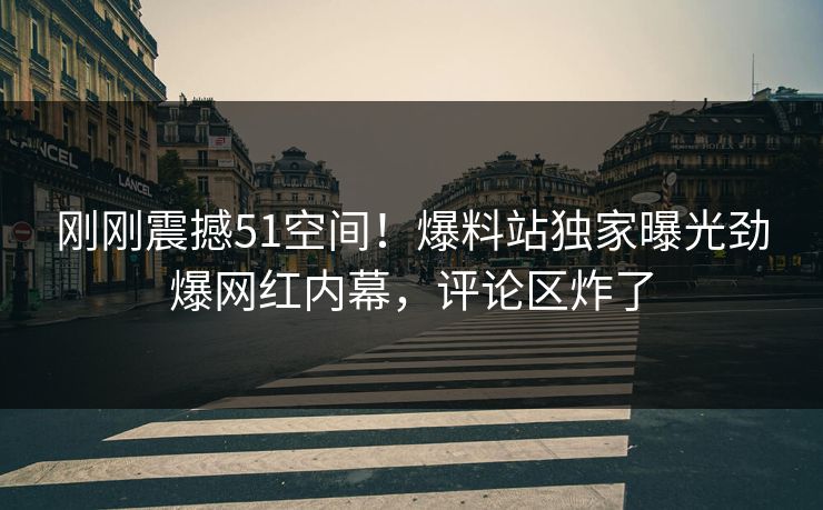 刚刚震撼51空间！爆料站独家曝光劲爆网红内幕，评论区炸了