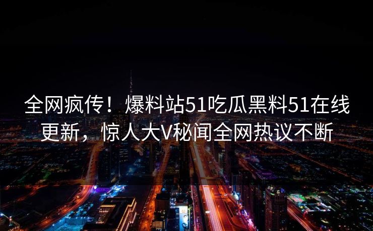全网疯传！爆料站51吃瓜黑料51在线更新，惊人大V秘闻全网热议不断