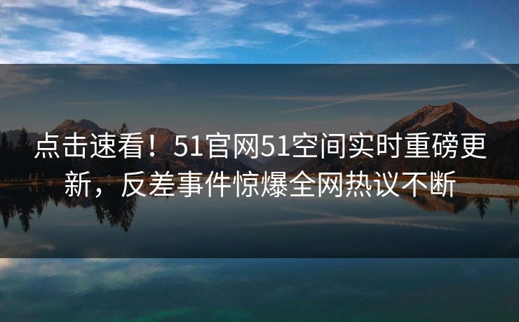 点击速看！51官网51空间实时重磅更新，反差事件惊爆全网热议不断