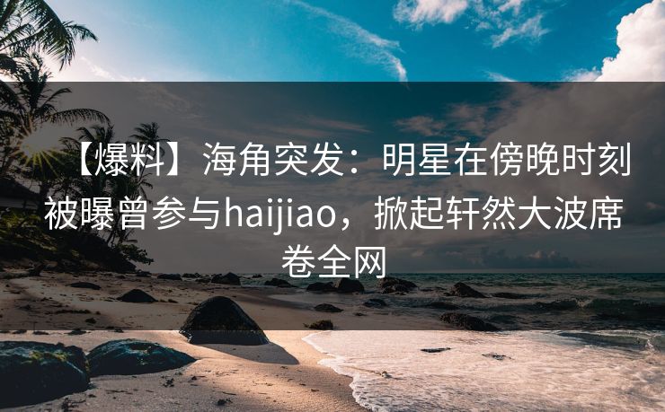 【爆料】海角突发：明星在傍晚时刻被曝曾参与haijiao，掀起轩然大波席卷全网