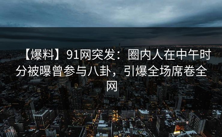 【爆料】91网突发：圈内人在中午时分被曝曾参与八卦，引爆全场席卷全网