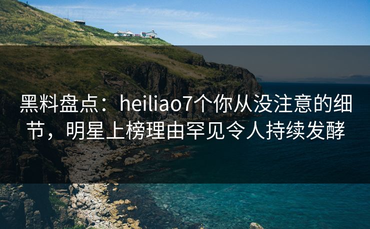 黑料盘点：heiliao7个你从没注意的细节，明星上榜理由罕见令人持续发酵