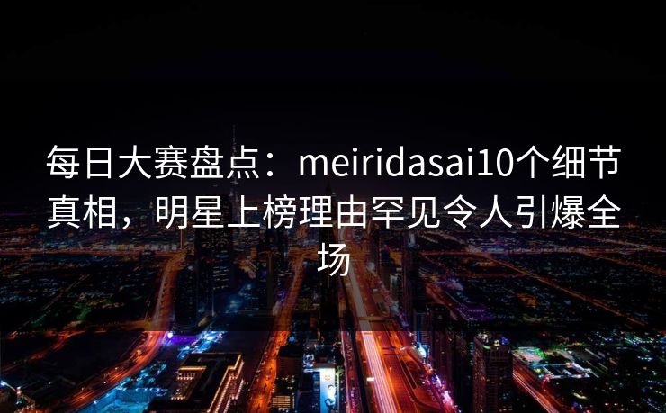 每日大赛盘点：meiridasai10个细节真相，明星上榜理由罕见令人引爆全场