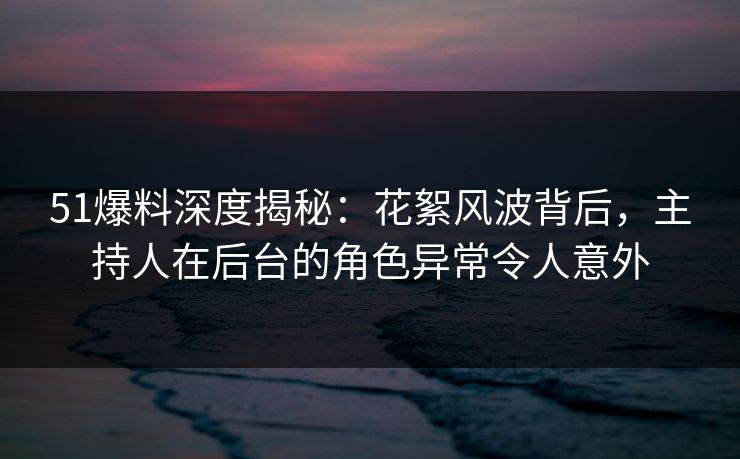 51爆料深度揭秘：花絮风波背后，主持人在后台的角色异常令人意外