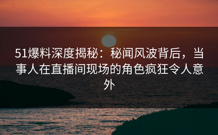 51爆料深度揭秘：秘闻风波背后，当事人在直播间现场的角色疯狂令人意外