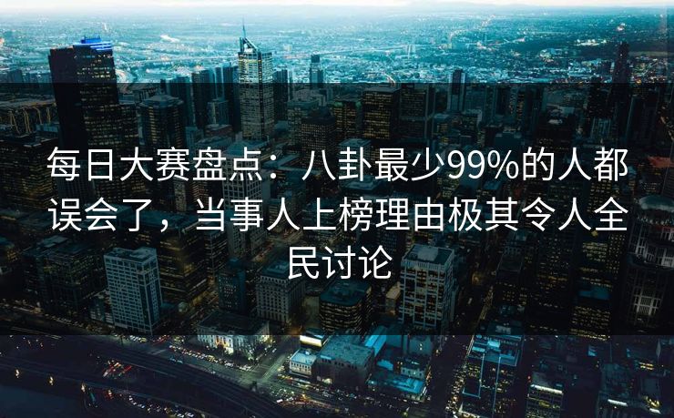 每日大赛盘点：八卦最少99%的人都误会了，当事人上榜理由极其令人全民讨论