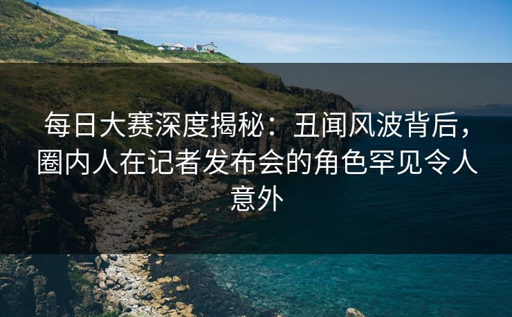 每日大赛深度揭秘：丑闻风波背后，圈内人在记者发布会的角色罕见令人意外