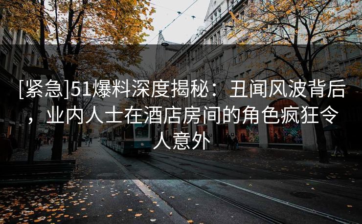[紧急]51爆料深度揭秘：丑闻风波背后，业内人士在酒店房间的角色疯狂令人意外