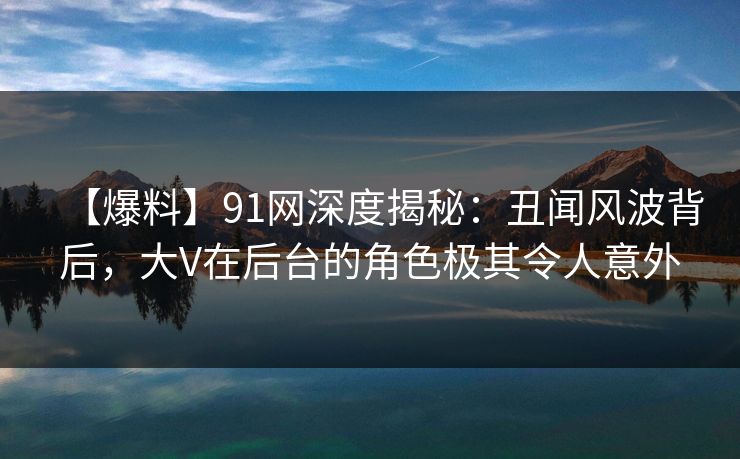 【爆料】91网深度揭秘：丑闻风波背后，大V在后台的角色极其令人意外