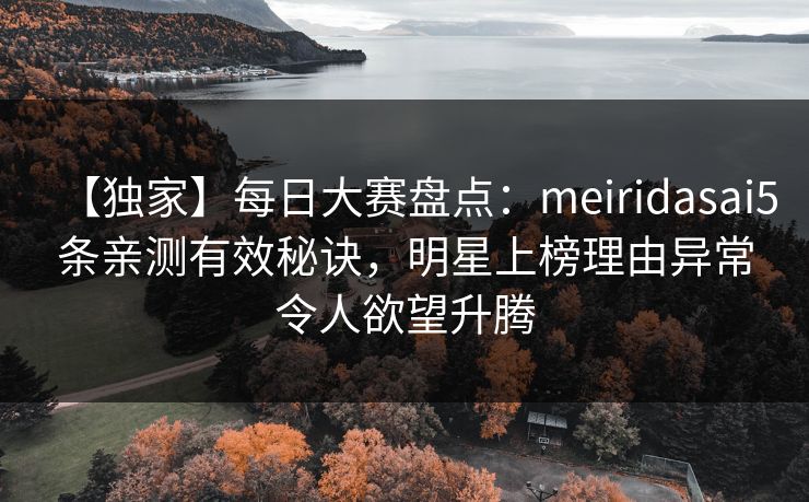 【独家】每日大赛盘点：meiridasai5条亲测有效秘诀，明星上榜理由异常令人欲望升腾