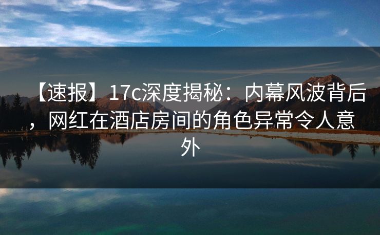 【速报】17c深度揭秘：内幕风波背后，网红在酒店房间的角色异常令人意外