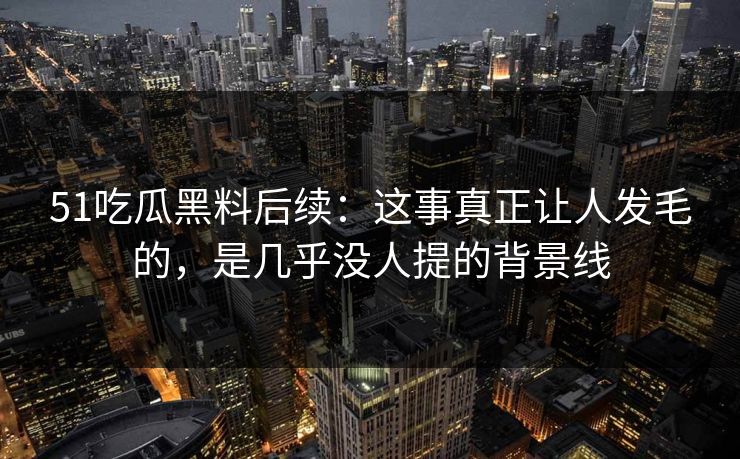 51吃瓜黑料后续:这事真正让人发毛的,是几乎没人提的背景线