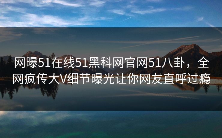 网曝51在线51黑科网官网51八卦，全网疯传大V细节曝光让你网友直呼过瘾