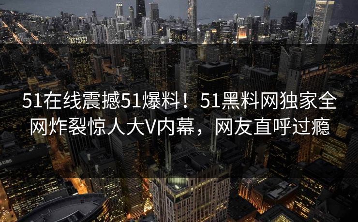 51在线震撼51爆料！51黑料网独家全网炸裂惊人大V内幕，网友直呼过瘾