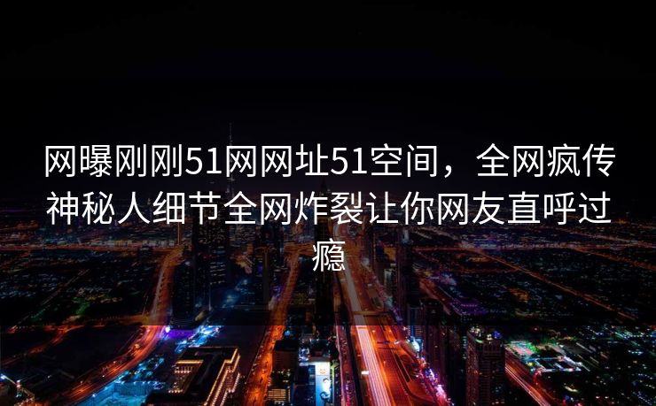 网曝刚刚51网网址51空间，全网疯传神秘人细节全网炸裂让你网友直呼过瘾