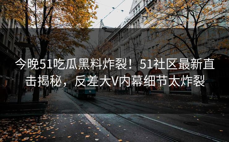 今晚51吃瓜黑料炸裂！51社区最新直击揭秘，反差大V内幕细节太炸裂
