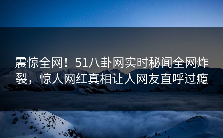 震惊全网！51八卦网实时秘闻全网炸裂，惊人网红真相让人网友直呼过瘾