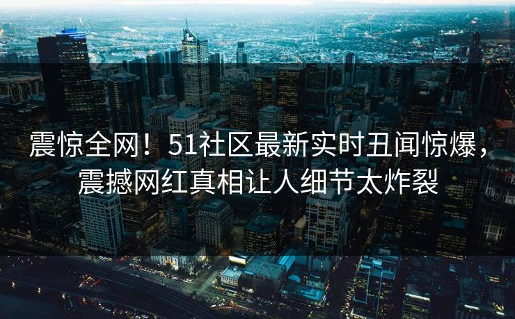 震惊全网！51社区最新实时丑闻惊爆，震撼网红真相让人细节太炸裂