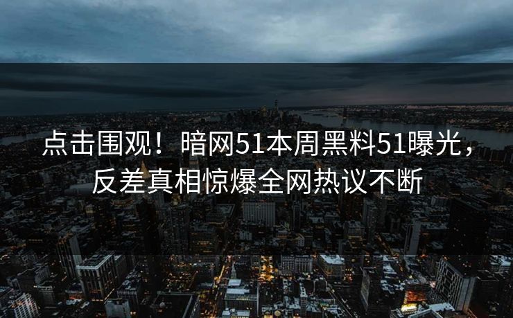 点击围观！暗网51本周黑料51曝光，反差真相惊爆全网热议不断