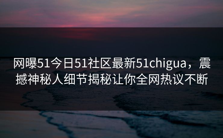 网曝51今日51社区最新51chigua，震撼神秘人细节揭秘让你全网热议不断