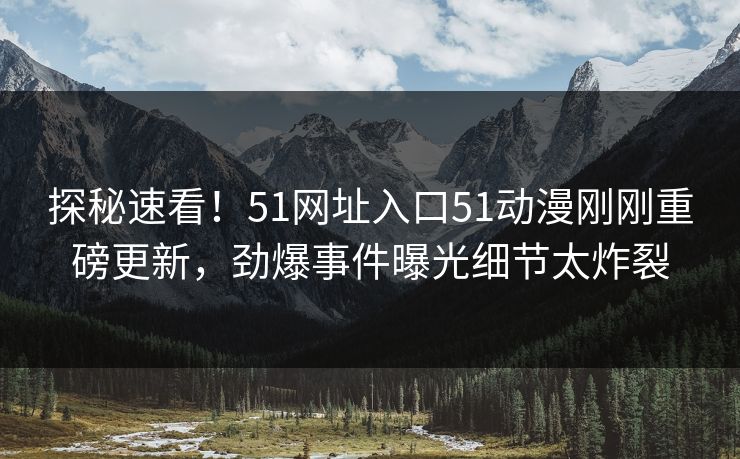 探秘速看！51网址入口51动漫刚刚重磅更新，劲爆事件曝光细节太炸裂
