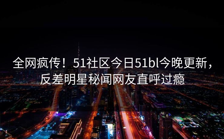 全网疯传！51社区今日51bl今晚更新，反差明星秘闻网友直呼过瘾