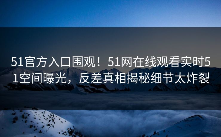 51官方入口围观！51网在线观看实时51空间曝光，反差真相揭秘细节太炸裂
