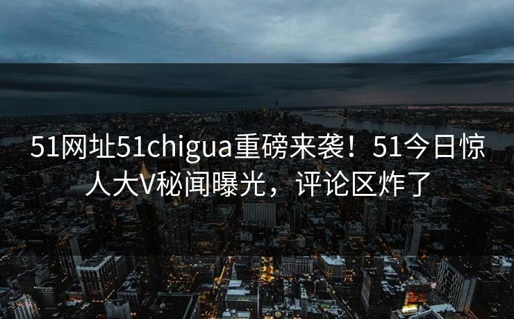 51网址51chigua重磅来袭！51今日惊人大V秘闻曝光，评论区炸了
