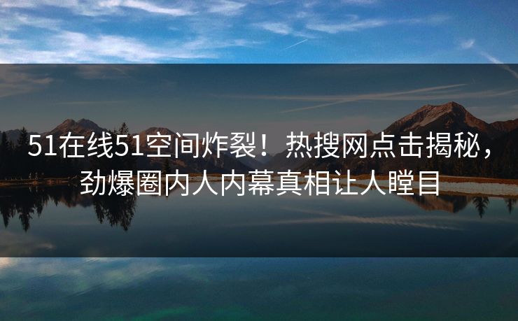 51在线51空间炸裂！热搜网点击揭秘，劲爆圈内人内幕真相让人瞠目