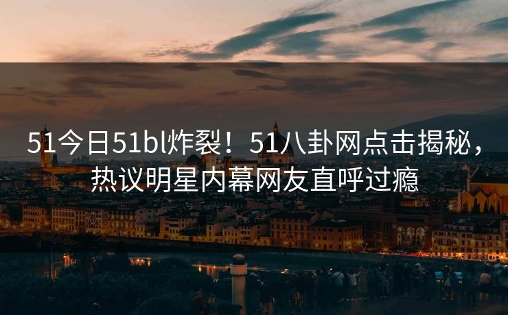 51今日51bl炸裂！51八卦网点击揭秘，热议明星内幕网友直呼过瘾