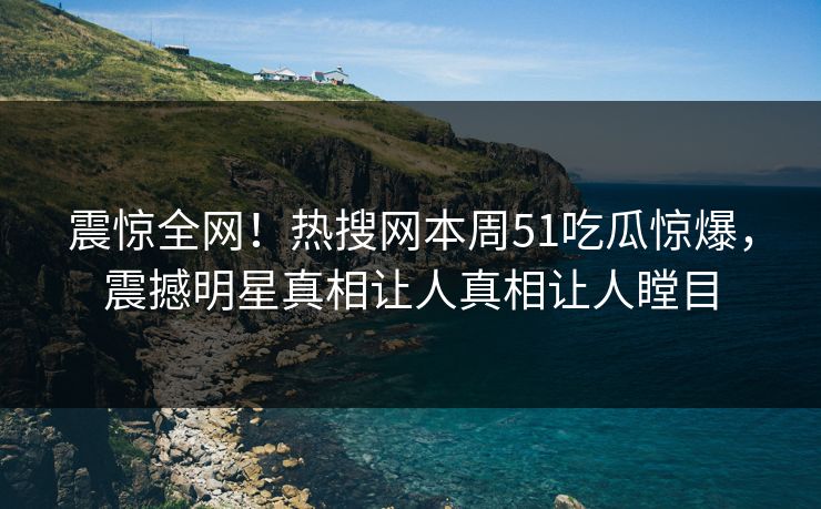 震惊全网！热搜网本周51吃瓜惊爆，震撼明星真相让人真相让人瞠目