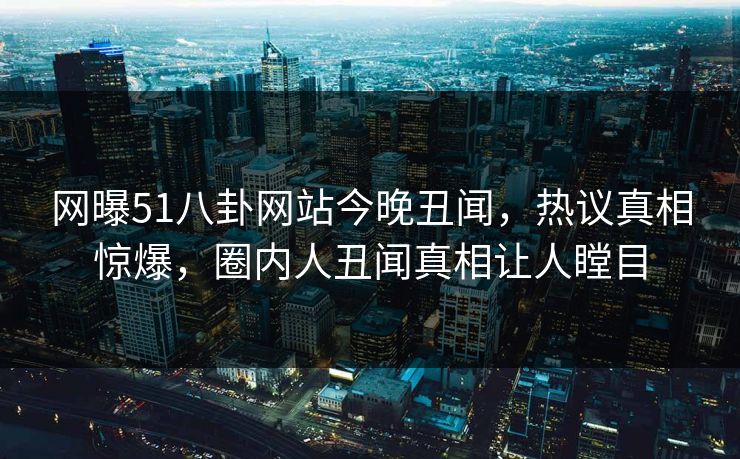 网曝51八卦网站今晚丑闻，热议真相惊爆，圈内人丑闻真相让人瞠目