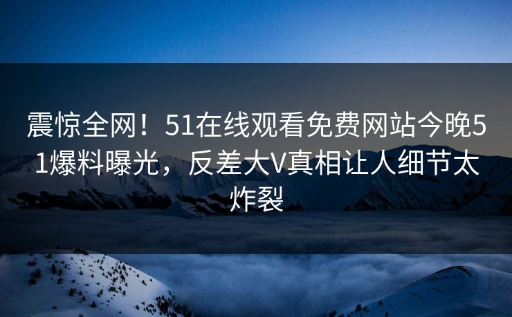 震惊全网！51在线观看免费网站今晚51爆料曝光，反差大V真相让人细节太炸裂