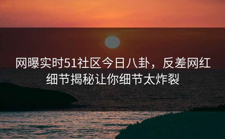 网曝实时51社区今日八卦，反差网红细节揭秘让你细节太炸裂