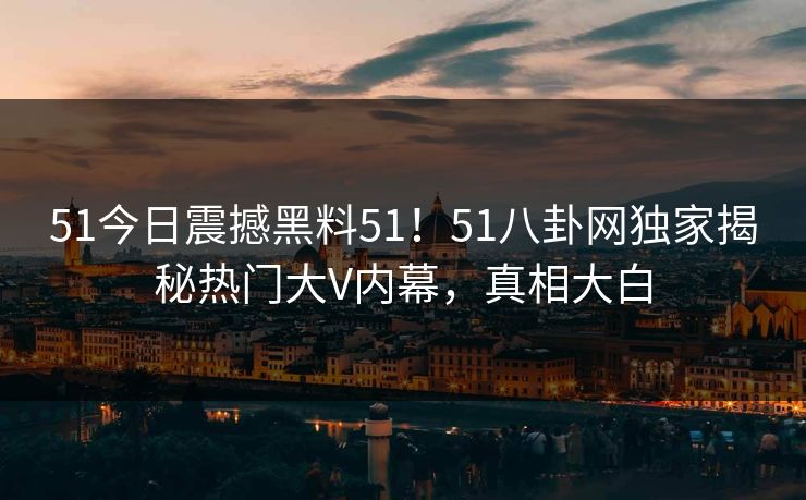 51今日震撼黑料51！51八卦网独家揭秘热门大V内幕，真相大白