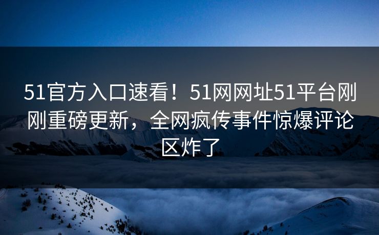 51官方入口速看！51网网址51平台刚刚重磅更新，全网疯传事件惊爆评论区炸了