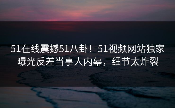 51在线震撼51八卦！51视频网站独家曝光反差当事人内幕，细节太炸裂