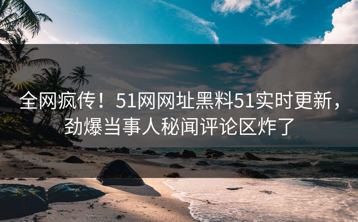 全网疯传！51网网址黑料51实时更新，劲爆当事人秘闻评论区炸了