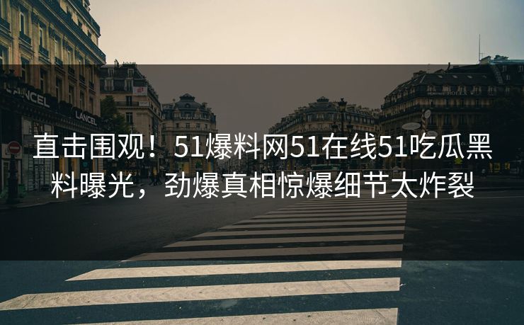 直击围观！51爆料网51在线51吃瓜黑料曝光，劲爆真相惊爆细节太炸裂
