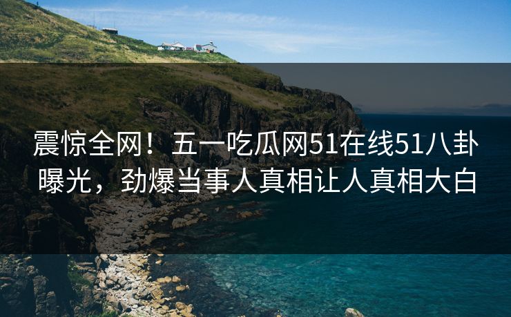 震惊全网！五一吃瓜网51在线51八卦曝光，劲爆当事人真相让人真相大白