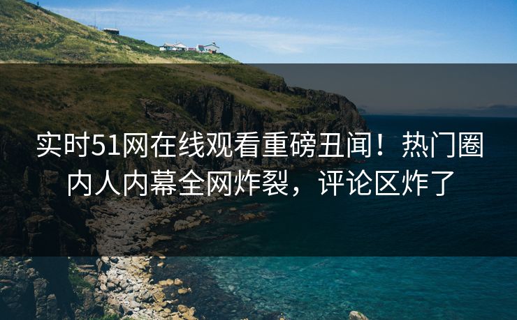 实时51网在线观看重磅丑闻！热门圈内人内幕全网炸裂，评论区炸了