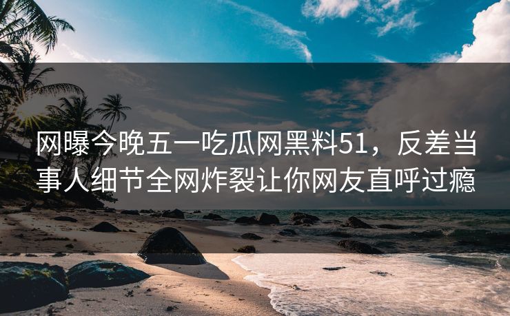 网曝今晚五一吃瓜网黑料51，反差当事人细节全网炸裂让你网友直呼过瘾